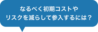 なるべく初期コストやリスクを減らして参入するには？